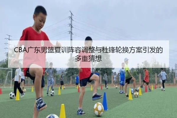 CBA广东男篮夏训阵容调整与杜锋轮换方案引发的多重猜想