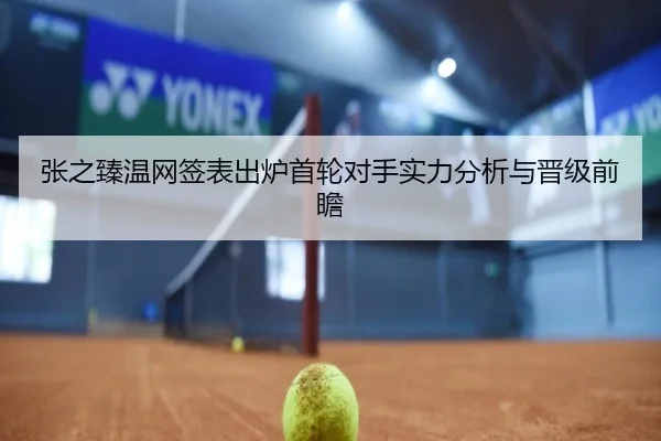 张之臻温网签表出炉首轮对手实力分析与晋级前瞻