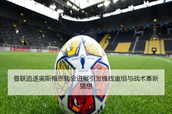 曼联追逐奥斯梅恩转会进展引发锋线重组与战术革新猜想