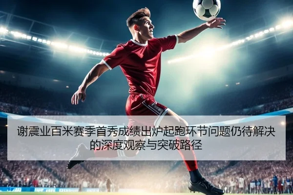 谢震业百米赛季首秀成绩出炉起跑环节问题仍待解决的深度观察与突破路径