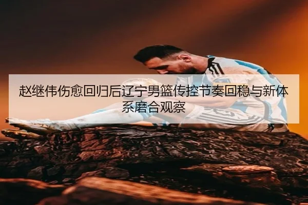 赵继伟伤愈回归后辽宁男篮传控节奏回稳与新体系磨合观察